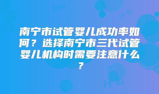 南宁市试管婴儿成功率如何？选择南宁市三代试管婴儿机构时需要注意什么？