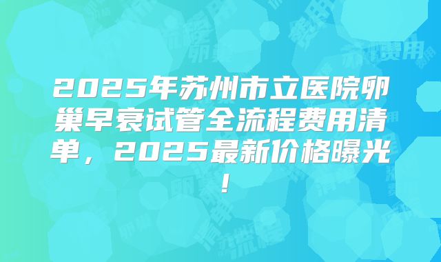 2025年苏州市立医院卵巢早衰试管全流程费用清单,2025最新价格曝光!