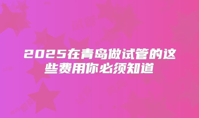 2025在青岛做试管的这些费用你必须知道