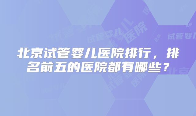 北京试管婴儿医院排行，排名前五的医院都有哪些？