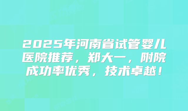 2025年河南省试管婴儿医院推荐，郑大一，附院成功率优秀，技术卓越！