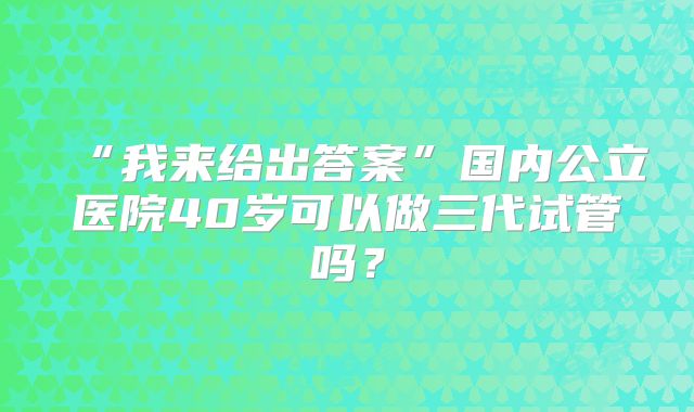 “我来给出答案”国内公立医院40岁可以做三代试管吗？