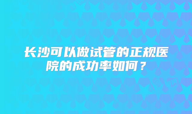 长沙可以做试管的正规医院的成功率如何？