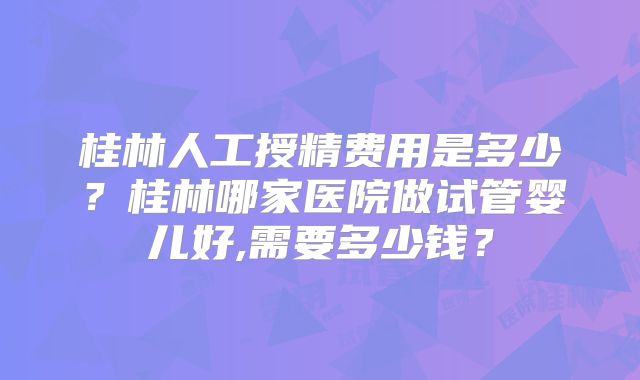 桂林人工授精费用是多少？桂林哪家医院做试管婴儿好,需要多少钱？