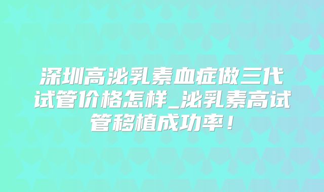 深圳高泌乳素血症做三代试管价格怎样_泌乳素高试管移植成功率！