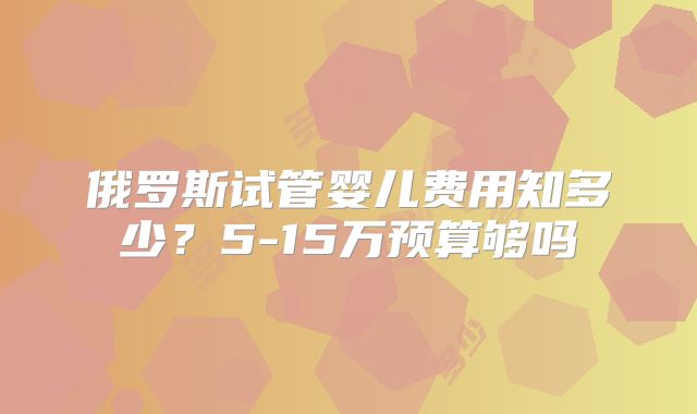 俄罗斯试管婴儿费用知多少？5-15万预算够吗