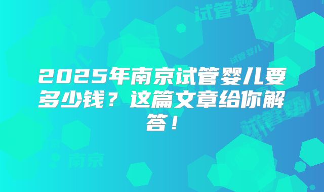 2025年南京试管婴儿要多少钱?这篇文章给你解答!