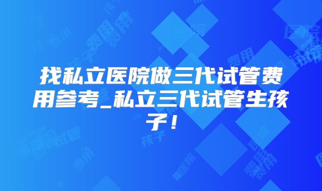 找私立医院做三代试管费用参考_私立三代试管生孩子!