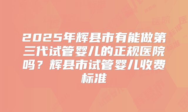 2025年辉县市有能做第三代试管婴儿的正规医院吗？辉县市试管婴儿收费标准