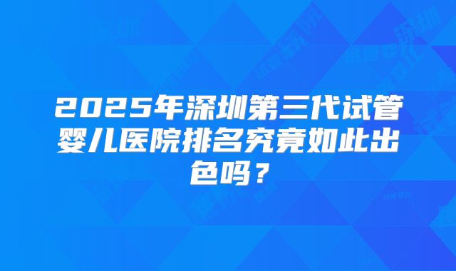 2025年深圳第三代试管婴儿医院排名究竟如此出色吗？