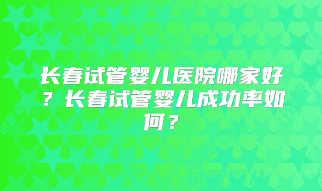 长春试管婴儿医院哪家好？长春试管婴儿成功率如何？