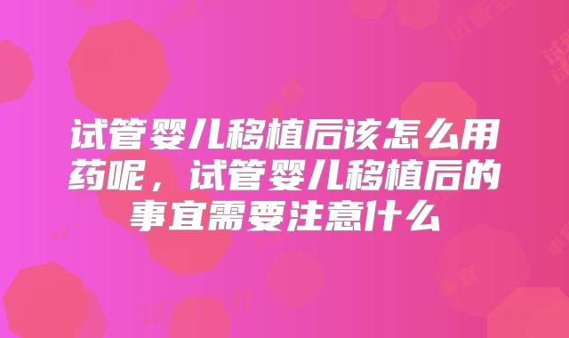 试管婴儿移植后该怎么用药呢，试管婴儿移植后的事宜需要注意什么