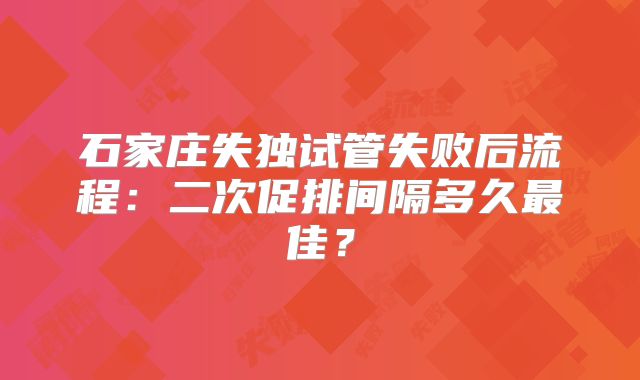石家庄失独试管失败后流程：二次促排间隔多久最佳？