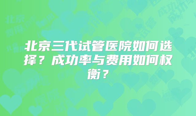 北京三代试管医院如何选择？成功率与费用如何权衡？