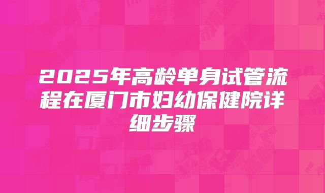 2025年高龄单身试管流程在厦门市妇幼保健院详细步骤