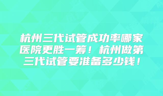 杭州三代试管成功率哪家医院更胜一筹!杭州做第三代试管要准备多少钱!