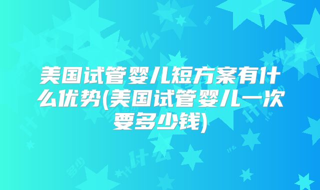 美国试管婴儿短方案有什么优势(美国试管婴儿一次要多少钱)