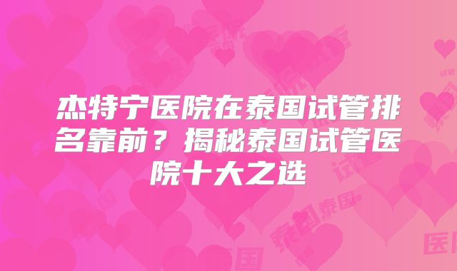 杰特宁医院在泰国试管排名靠前?揭秘泰国试管医院十大之选