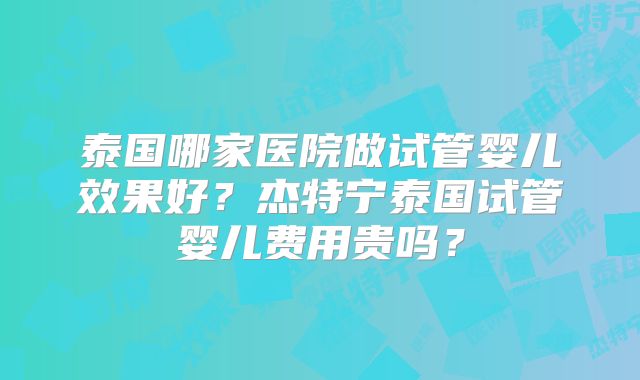 泰国哪家医院做试管婴儿效果好？杰特宁泰国试管婴儿费用贵吗？