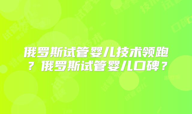 俄罗斯试管婴儿技术领跑?俄罗斯试管婴儿口碑?