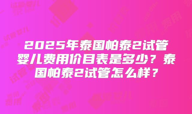 2025年泰国帕泰2试管婴儿费用价目表是多少？泰国帕泰2试管怎么样？