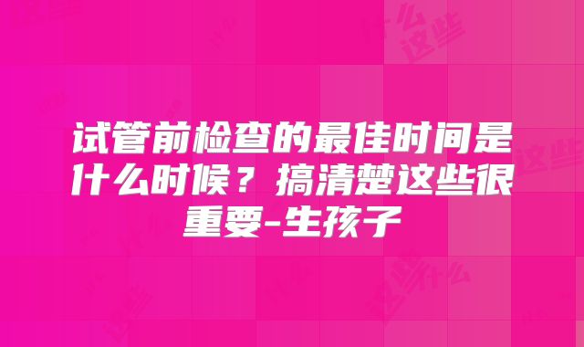 试管前检查的最佳时间是什么时候？搞清楚这些很重要-生孩子