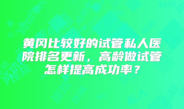 黄冈比较好的试管私人医院排名更新，高龄做试管怎样提高成功率？