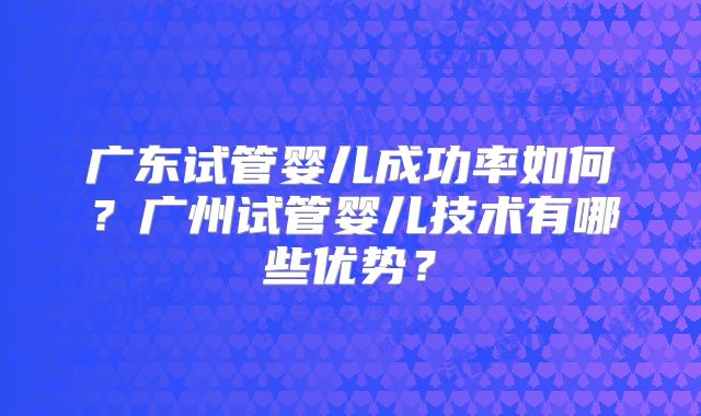 广东试管婴儿成功率如何？广州试管婴儿技术有哪些优势？