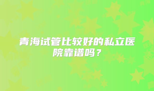 青海试管比较好的私立医院靠谱吗？