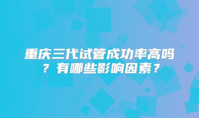 重庆三代试管成功率高吗？有哪些影响因素？