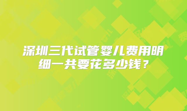 深圳三代试管婴儿费用明细一共要花多少钱？