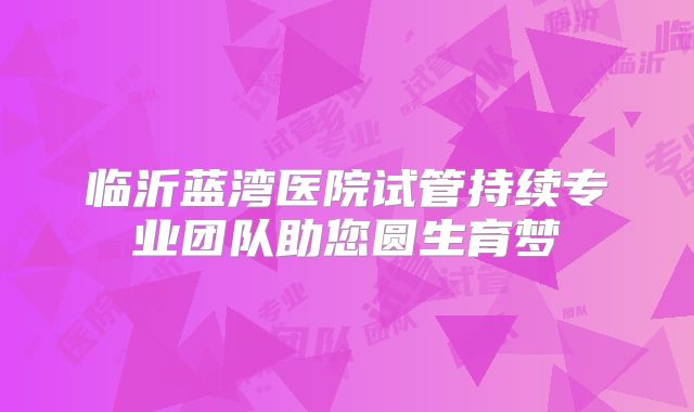 临沂蓝湾医院试管持续专业团队助您圆生育梦