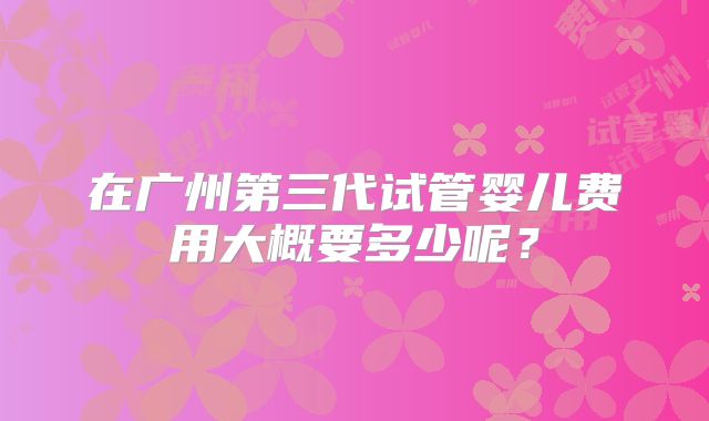 在广州第三代试管婴儿费用大概要多少呢?