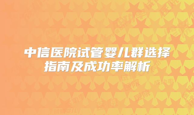 中信医院试管婴儿群选择指南及成功率解析