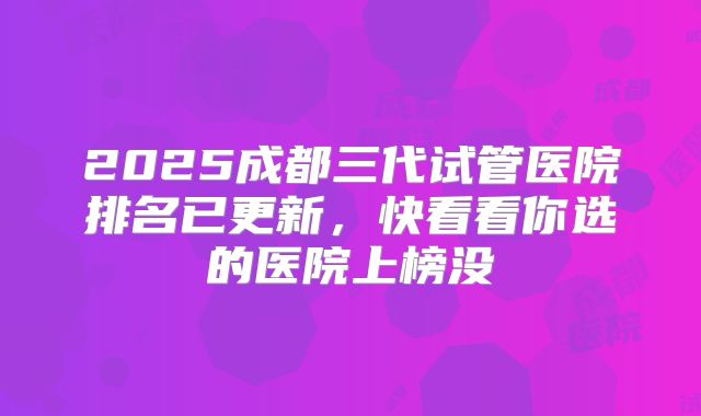 2025成都三代试管医院排名已更新，快看看你选的医院上榜没