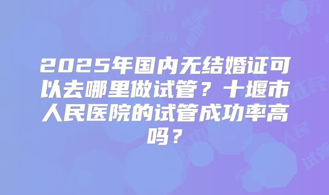 2025年国内无结婚证可以去哪里做试管？十堰市人民医院的试管成功率高吗？
