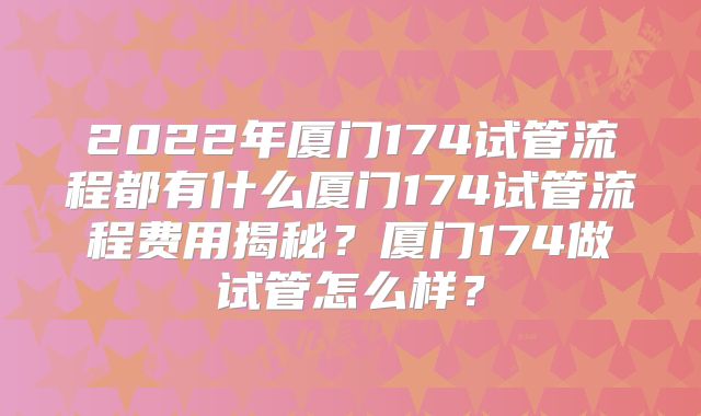 2022年厦门174试管流程都有什么厦门174试管流程费用揭秘？厦门174做试管怎么样？