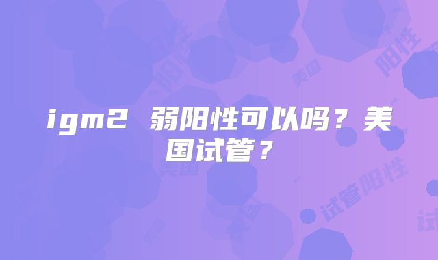 igm2 弱阳性可以吗？美国试管？