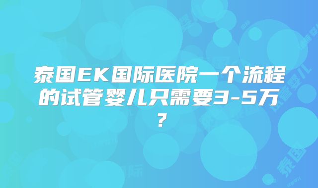 泰国EK国际医院一个流程的试管婴儿只需要3-5万？