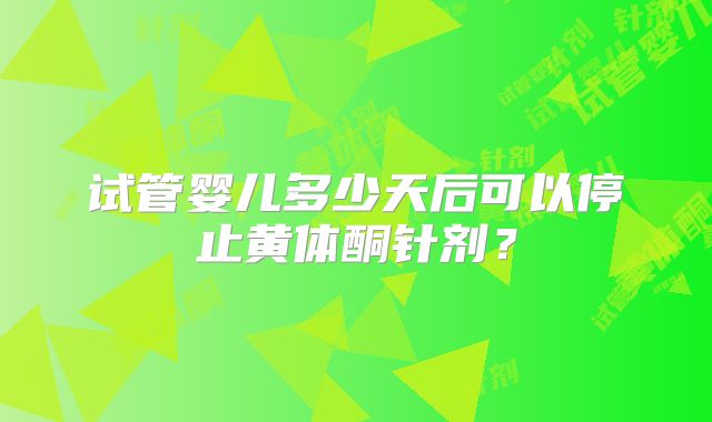 试管婴儿多少天后可以停止黄体酮针剂？