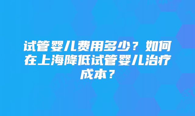 试管婴儿费用多少？如何在上海降低试管婴儿治疗成本？