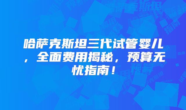 哈萨克斯坦三代试管婴儿，全面费用揭秘，预算无忧指南！