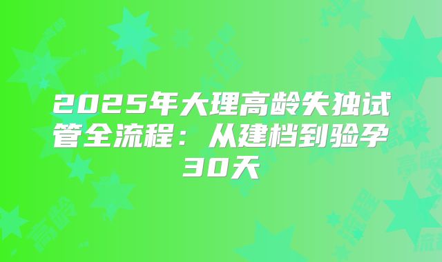 2025年大理高龄失独试管全流程：从建档到验孕30天