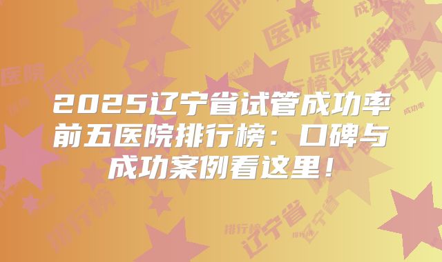 2025辽宁省试管成功率前五医院排行榜:口碑与成功案例看这里!