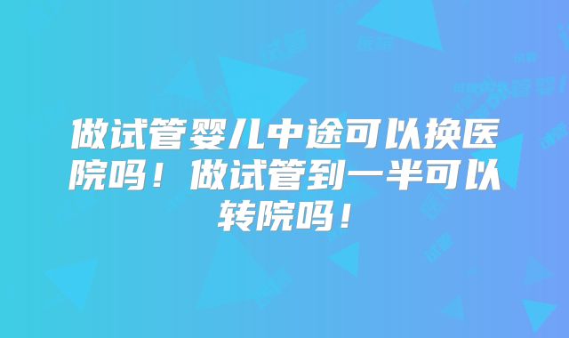 做试管婴儿中途可以换医院吗！做试管到一半可以转院吗！