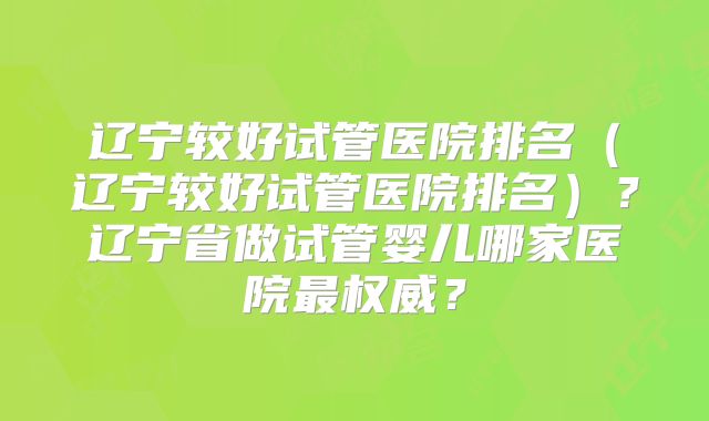 辽宁较好试管医院排名（辽宁较好试管医院排名）？辽宁省做试管婴儿哪家医院最权威？