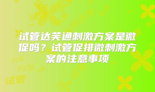 试管达芙通刺激方案是微促吗？试管促排微刺激方案的注意事项