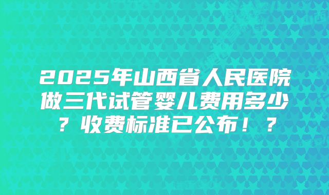 2025年山西省人民医院做三代试管婴儿费用多少？收费标准已公布！？