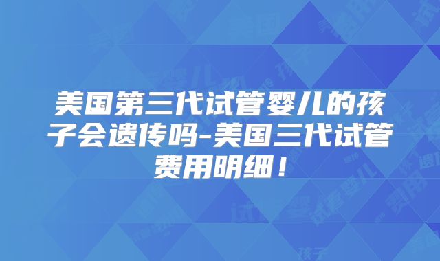 美国第三代试管婴儿的孩子会遗传吗-美国三代试管费用明细！