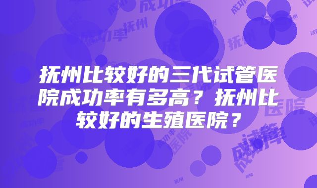 抚州比较好的三代试管医院成功率有多高？抚州比较好的生殖医院？